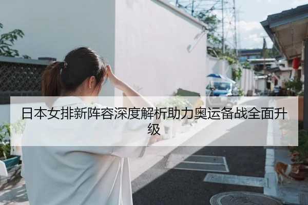 日本女排新阵容深度解析助力奥运备战全面升级
